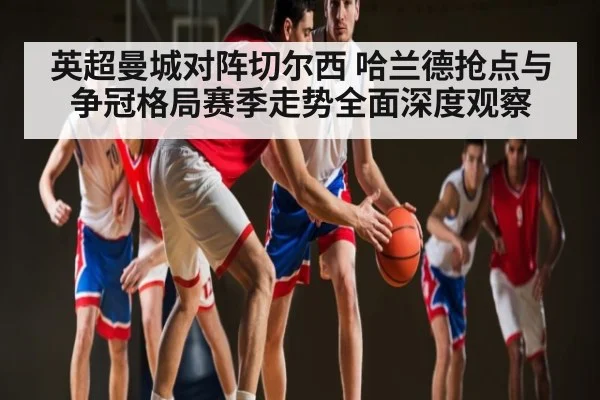 英超曼城对阵切尔西 哈兰德抢点与争冠格局赛季走势全面深度观察