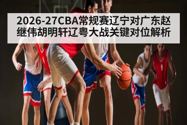 2026-27CBA常规赛辽宁对广东赵继伟胡明轩辽粤大战关键对位解析